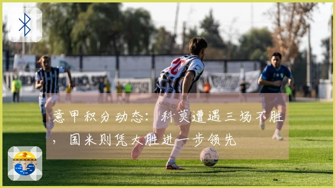 意甲积分动态：科莫遭遇三场不胜，国米则凭大胜进一步领先