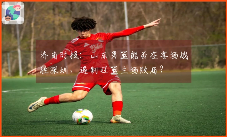济南时报：山东男篮能否在客场战胜深圳，遏制辽篮主场败局？