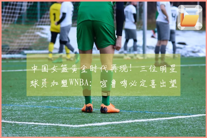 中国女篮黄金时代再现！三位明星球员加盟WNBA：宫鲁鸣必定喜出望外