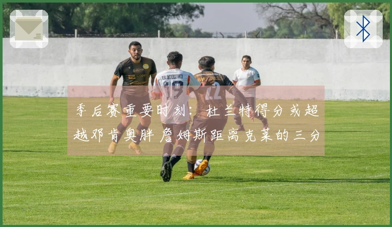 季后赛重要时刻：杜兰特得分或超越邓肯奥胖 詹姆斯距离克莱的三分纪录仅差32记