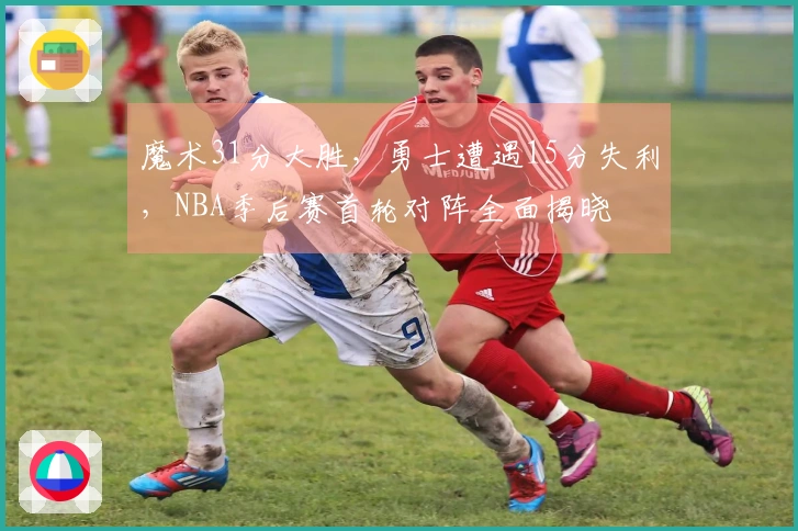 魔术31分大胜，勇士遭遇15分失利，NBA季后赛首轮对阵全面揭晓