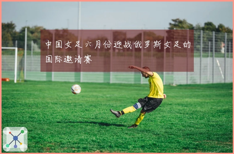 中国女足六月份迎战俄罗斯女足的国际邀请赛