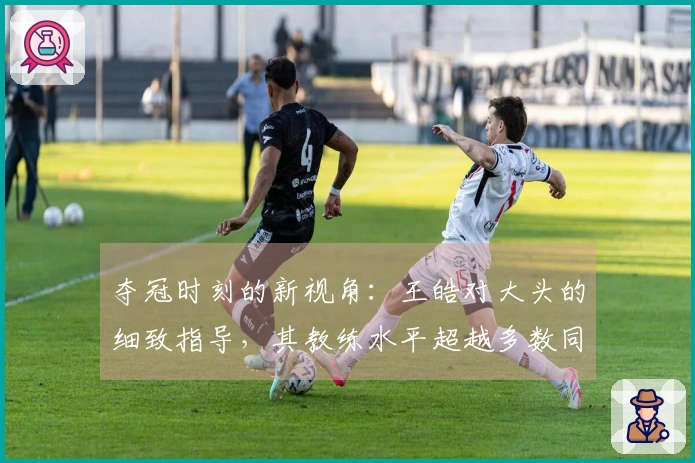 夺冠时刻的新视角：王皓对大头的细致指导，其教练水平超越多数同行