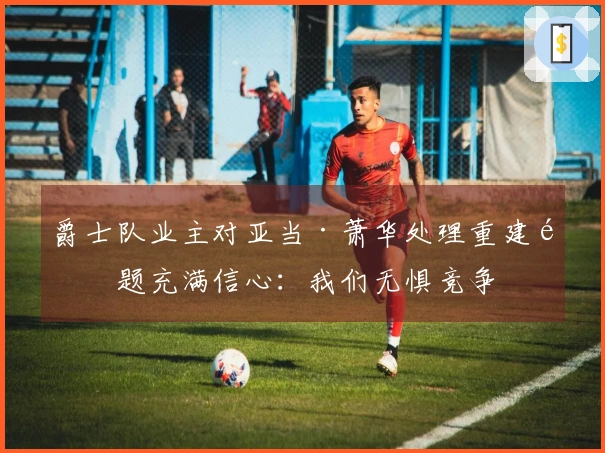 爵士队业主对亚当·萧华处理重建问题充满信心：我们无惧竞争
