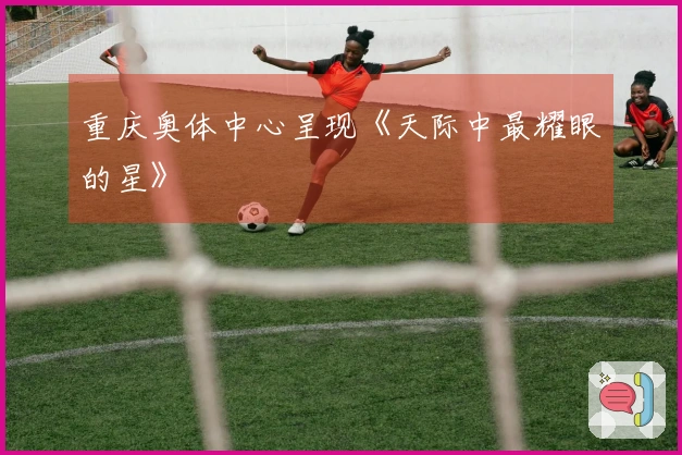 重庆奥体中心呈现《天际中最耀眼的星》