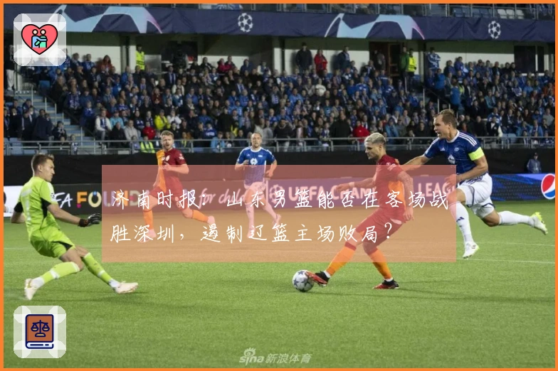 济南时报：山东男篮能否在客场战胜深圳，遏制辽篮主场败局？