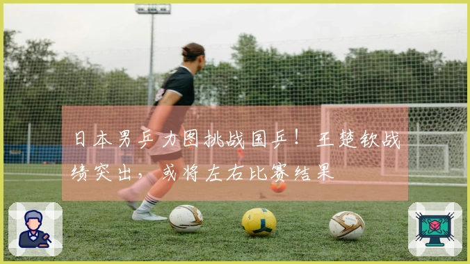 日本男乒力图挑战国乒！王楚钦战绩突出，或将左右比赛结果