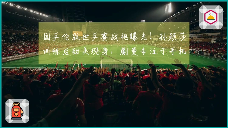 国乒伦敦世乒赛战袍曝光！孙颖莎训练后甜美现身，蒯曼专注于手机