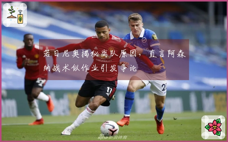 若日尼奥揭秘离队原因，直言阿森纳战术似作业引发争论