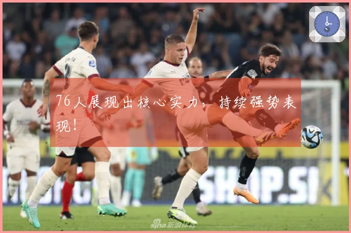 76人展现出核心实力，持续强势表现！