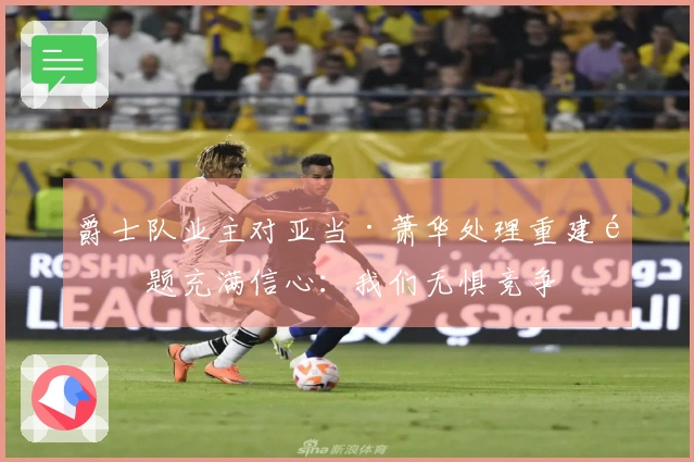 爵士队业主对亚当·萧华处理重建问题充满信心：我们无惧竞争
