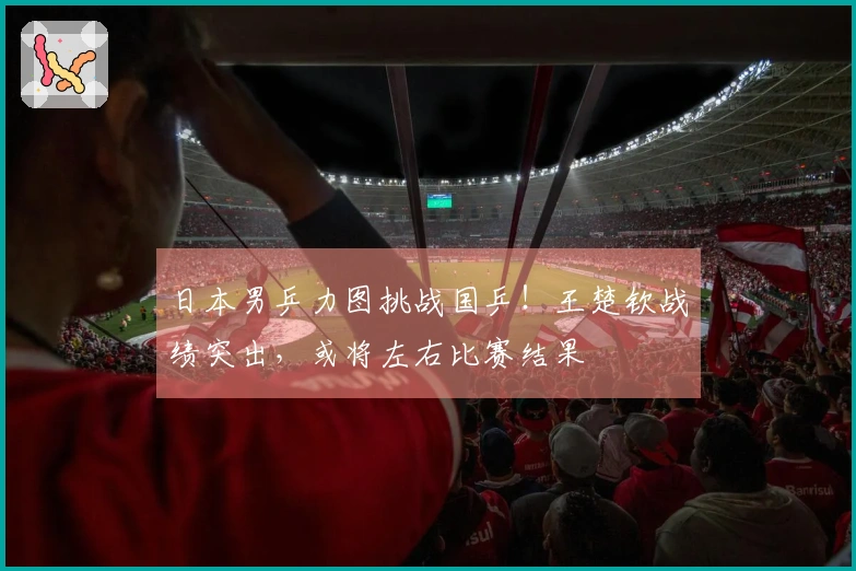 日本男乒力图挑战国乒！王楚钦战绩突出，或将左右比赛结果