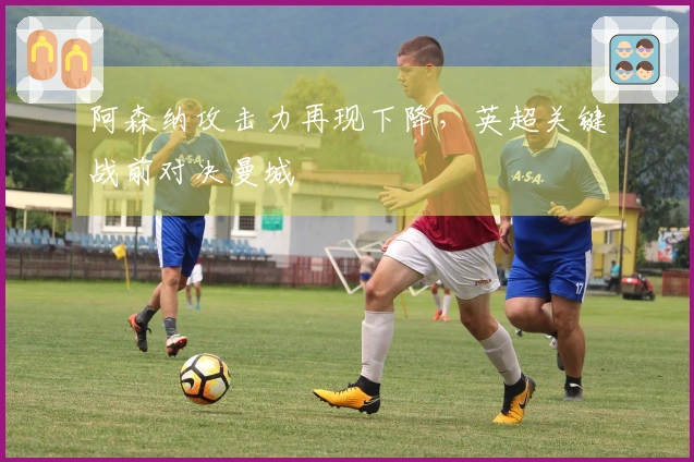 阿森纳攻击力再现下降，英超关键战前对决曼城