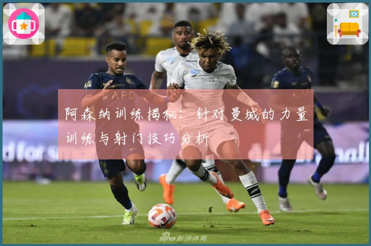 阿森纳训练揭秘：针对曼城的力量训练与射门技巧分析
