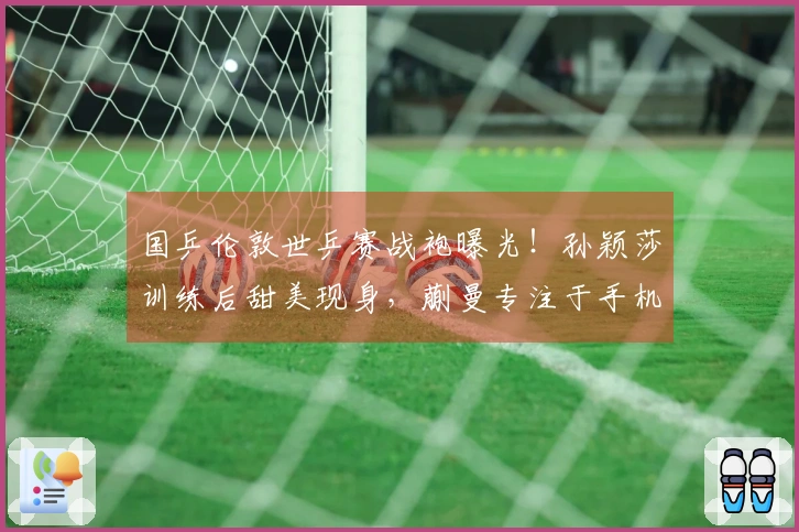国乒伦敦世乒赛战袍曝光！孙颖莎训练后甜美现身，蒯曼专注于手机