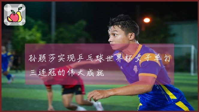 孙颖莎实现乒乓球世界杯女子单打三连冠的伟大成就