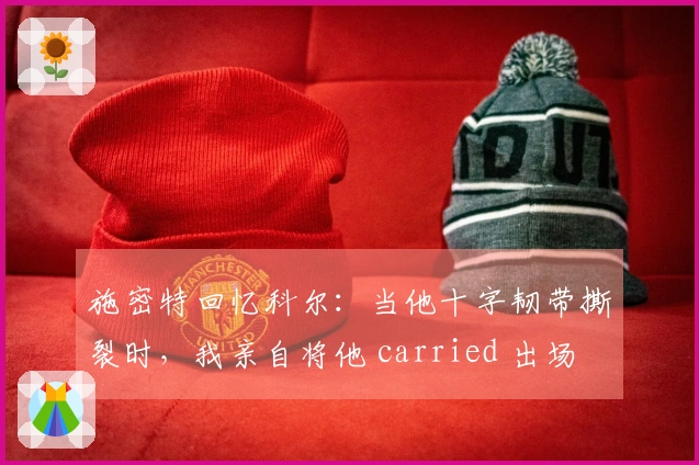 施密特回忆科尔：当他十字韧带撕裂时，我亲自将他 carried 出场